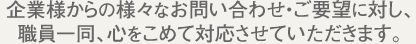企業さまからの様々なお問い合わせ・ご要望に対し、職員一同、心をこめて対応させていただきます。